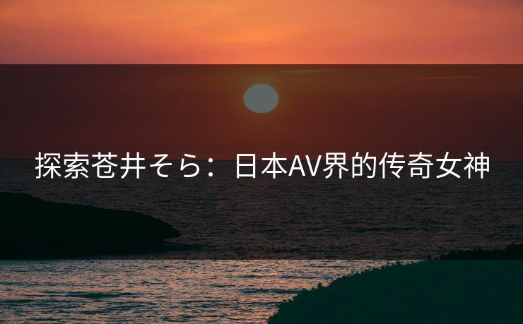 探索苍井そら：日本AV界的传奇女神