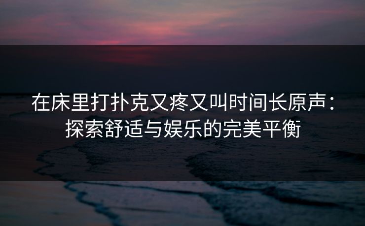 在床里打扑克又疼又叫时间长原声：探索舒适与娱乐的完美平衡