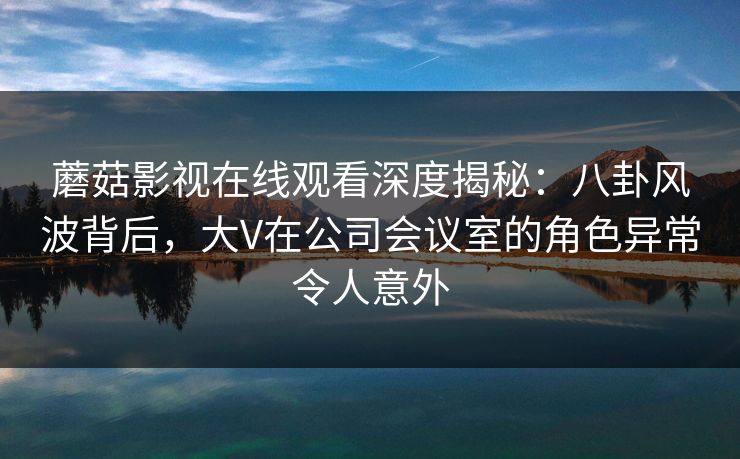 蘑菇影视在线观看深度揭秘：八卦风波背后，大V在公司会议室的角色异常令人意外