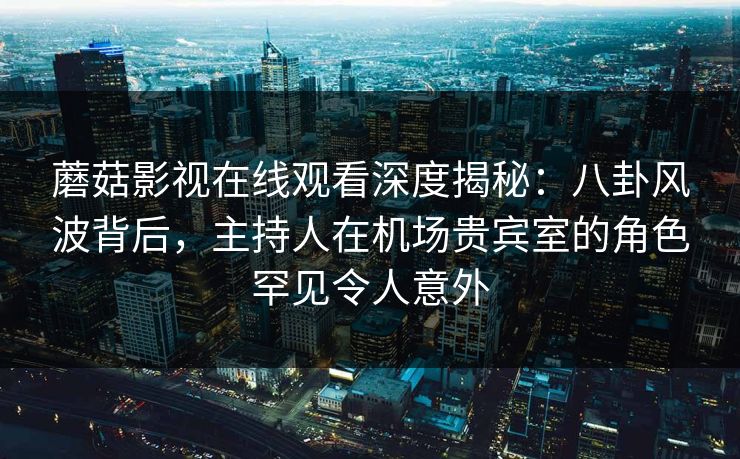 蘑菇影视在线观看深度揭秘：八卦风波背后，主持人在机场贵宾室的角色罕见令人意外