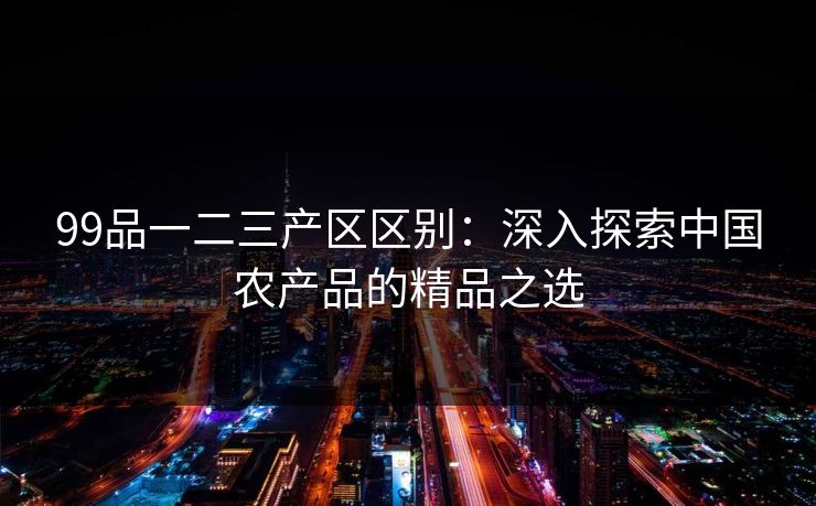 99品一二三产区区别：深入探索中国农产品的精品之选
