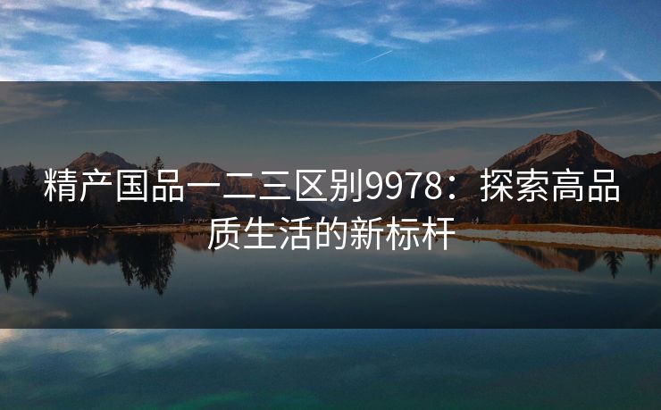精产国品一二三区别9978：探索高品质生活的新标杆
