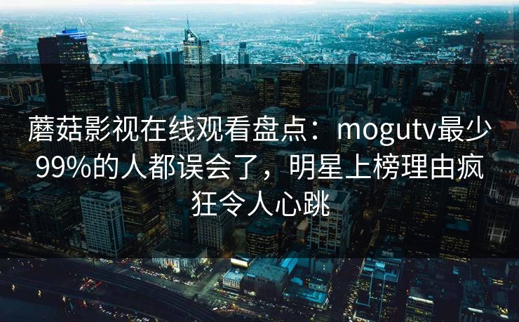 蘑菇影视在线观看盘点：mogutv最少99%的人都误会了，明星上榜理由疯狂令人心跳