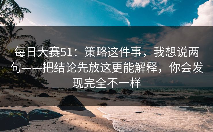 每日大赛51:策略这件事,我想说两句——把结论先放这更能解释,你会发现完全不一样 每日大赛51:策略这件事,我想说两句——把结论先放这更能解释,你会发现完全不一样