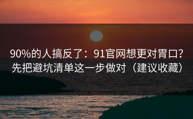 90%的人搞反了:91官网想更对胃口?先把避坑清单这一步做对(建议收藏) 90%的人搞反了:91官网想更对胃口?先把避坑清单这一步做对(建议收藏)