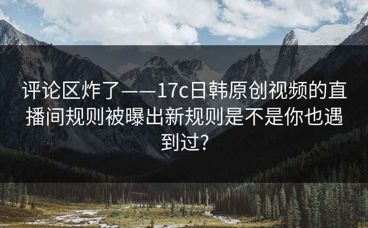 评论区炸了——17c日韩原创视频的直播间规则被曝出新规则是不是你也遇到过?