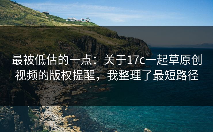 最被低估的一点：关于17c一起草原创视频的版权提醒，我整理了最短路径