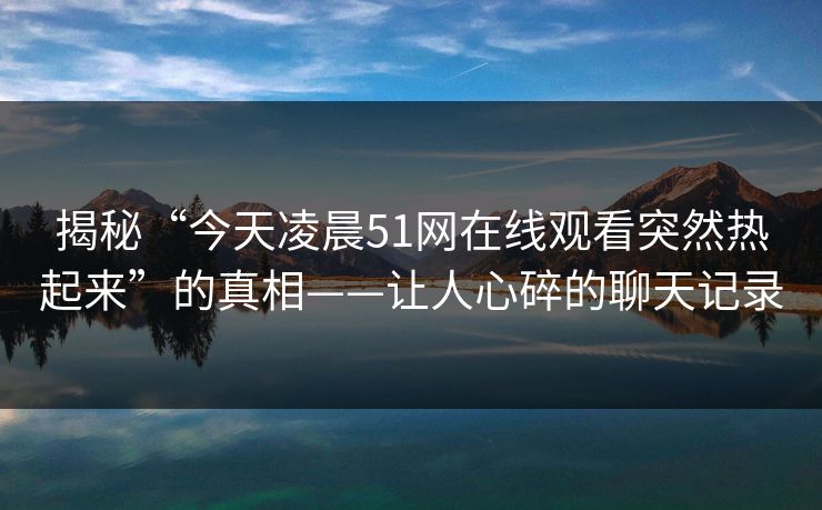 揭秘“今天凌晨51网在线观看突然热起来”的真相——让人心碎的聊天记录 揭秘“今天凌晨51网在线观看突然热起来”的真相——让人心碎的聊天记录