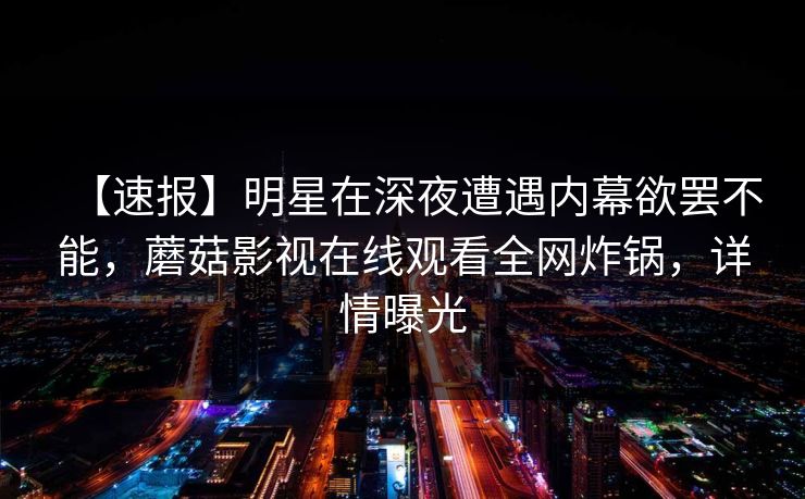 【速报】明星在深夜遭遇内幕欲罢不能，蘑菇影视在线观看全网炸锅，详情曝光