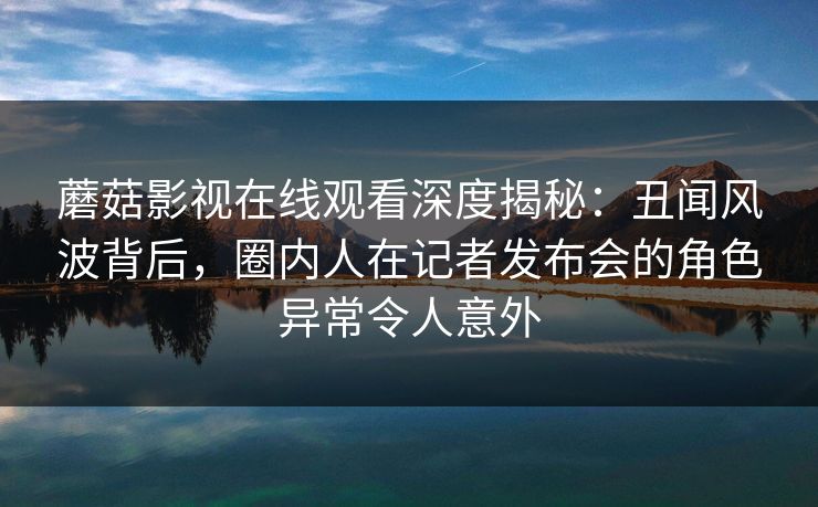 蘑菇影视在线观看深度揭秘：丑闻风波背后，圈内人在记者发布会的角色异常令人意外