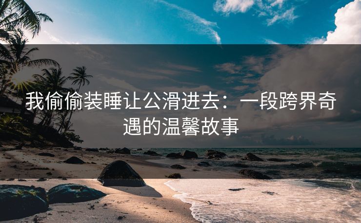 我偷偷装睡让公滑进去：一段跨界奇遇的温馨故事