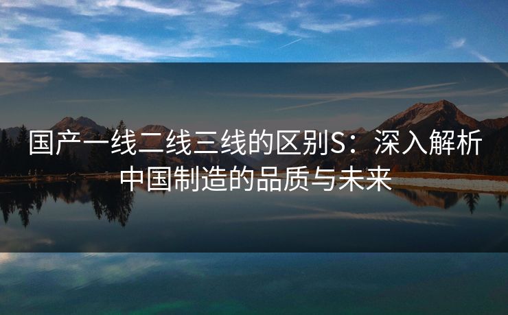 国产一线二线三线的区别S：深入解析中国制造的品质与未来