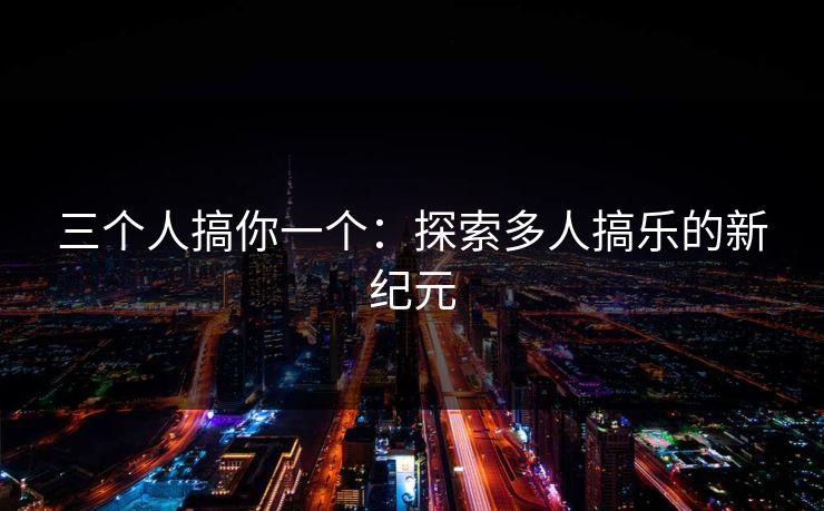三个人搞你一个：探索多人搞乐的新纪元