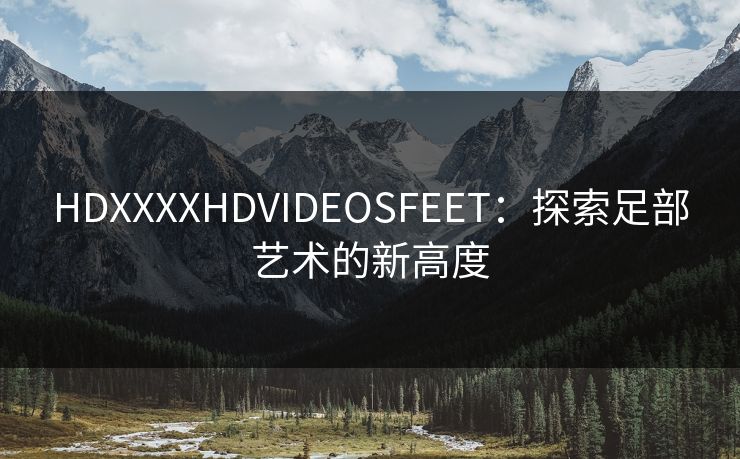 HDXXXXHDVIDEOSFEET:探索足部艺术的新高度 HDXXXXHDVIDEOSFEET:探索足部艺术的新高度