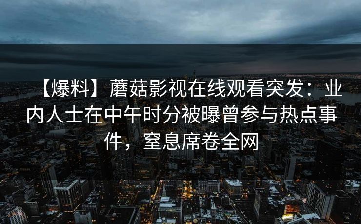【爆料】蘑菇影视在线观看突发:业内人士在中午时分被曝曾参与热点事件,窒息席卷全网 【爆料】蘑菇影视在线观看突发:业内人士在中午时分被曝曾参与热点事件,窒息席卷全网
