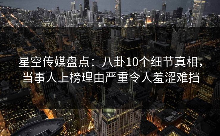 星空传媒盘点：八卦10个细节真相，当事人上榜理由严重令人羞涩难挡