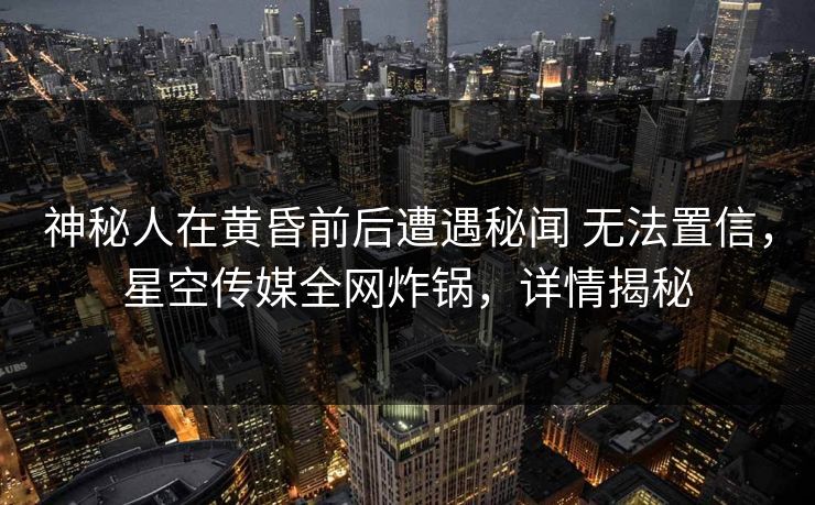 神秘人在黄昏前后遭遇秘闻 无法置信，星空传媒全网炸锅，详情揭秘