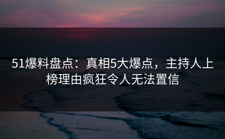 51爆料盘点：真相5大爆点，主持人上榜理由疯狂令人无法置信