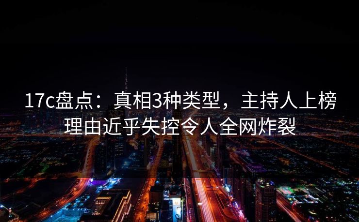 17c盘点：真相3种类型，主持人上榜理由近乎失控令人全网炸裂