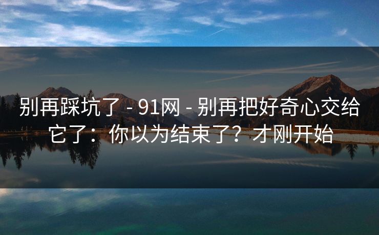 别再踩坑了 - 91网 - 别再把好奇心交给它了：你以为结束了？才刚开始