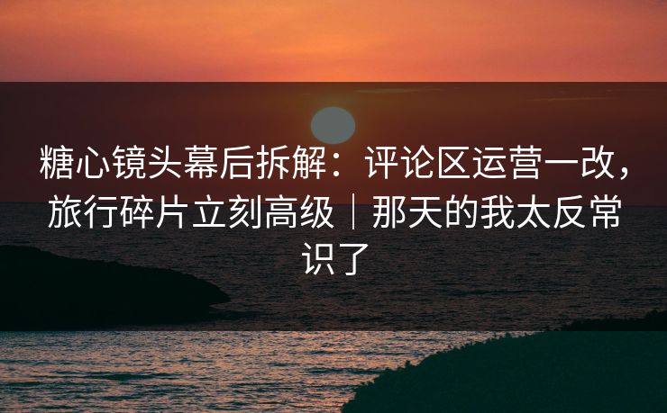 糖心镜头幕后拆解：评论区运营一改，旅行碎片立刻高级｜那天的我太反常识了