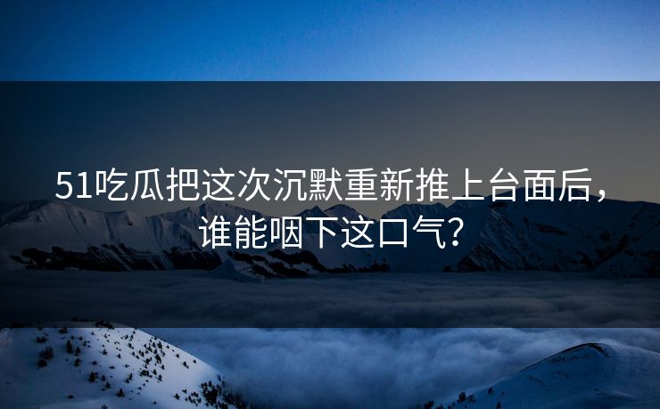 51吃瓜把这次沉默重新推上台面后，谁能咽下这口气？